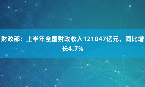 财政部：上半年全国财政收入121047亿元，同比增长4.7%