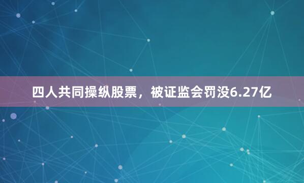 四人共同操纵股票，被证监会罚没6.27亿