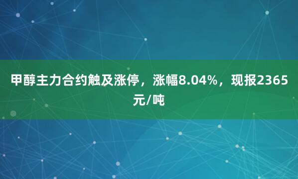 甲醇主力合约触及涨停，涨幅8.04%，现报2365元/吨