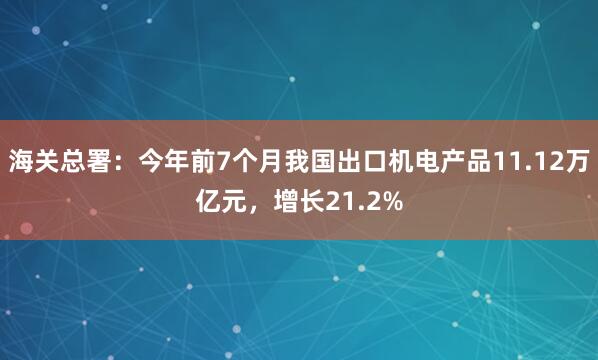 海关总署：今年前7个月我国出口机电产品11.12万亿元，增长21.2%