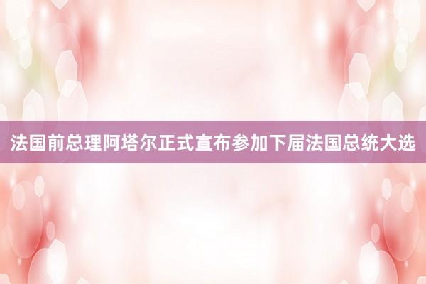 法国前总理阿塔尔正式宣布参加下届法国总统大选