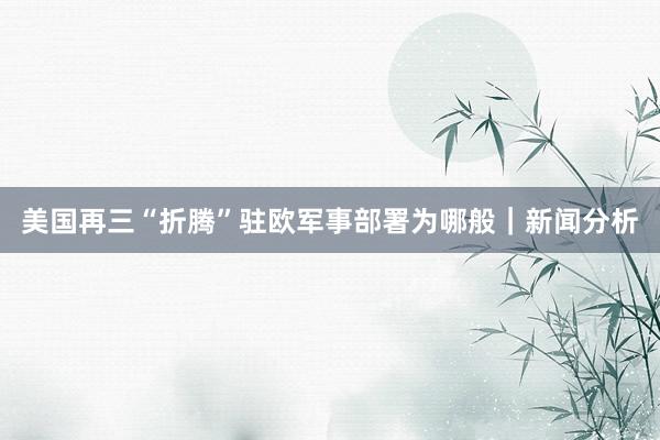 美国再三“折腾”驻欧军事部署为哪般｜新闻分析