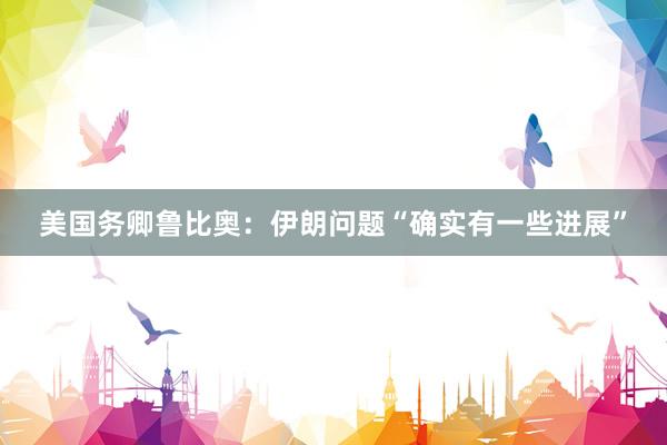 美国务卿鲁比奥：伊朗问题“确实有一些进展”