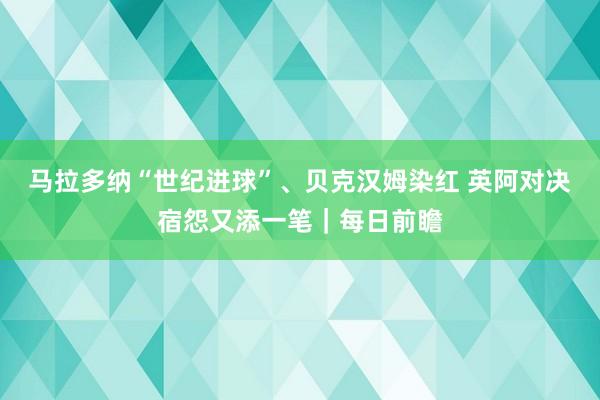 马拉多纳“世纪进球”、贝克汉姆染红 英阿对决宿怨又添一笔｜每日前瞻
