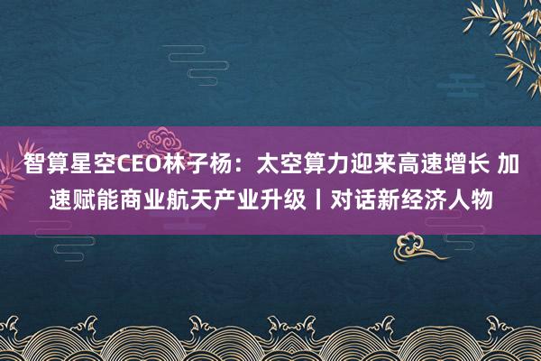 智算星空CEO林子杨：太空算力迎来高速增长 加速赋能商业航天产业升级丨对话新经济人物