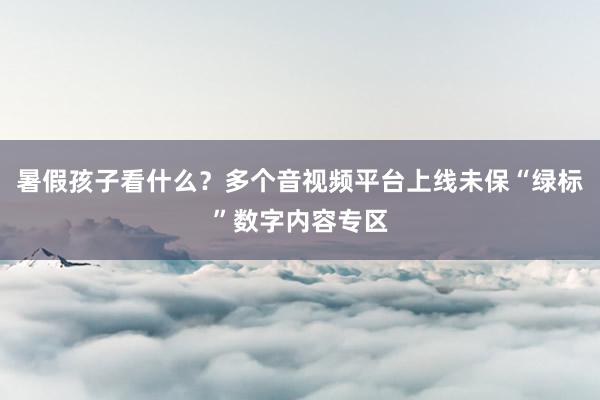 暑假孩子看什么？多个音视频平台上线未保“绿标”数字内容专区