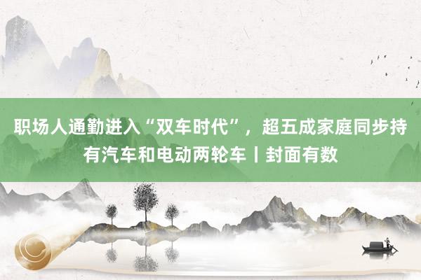 职场人通勤进入“双车时代”，超五成家庭同步持有汽车和电动两轮车丨封面有数