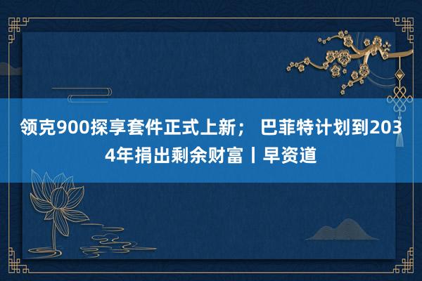 领克900探享套件正式上新； 巴菲特计划到2034年捐出剩余财富丨早资道