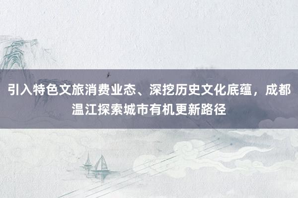 引入特色文旅消费业态、深挖历史文化底蕴，成都温江探索城市有机更新路径