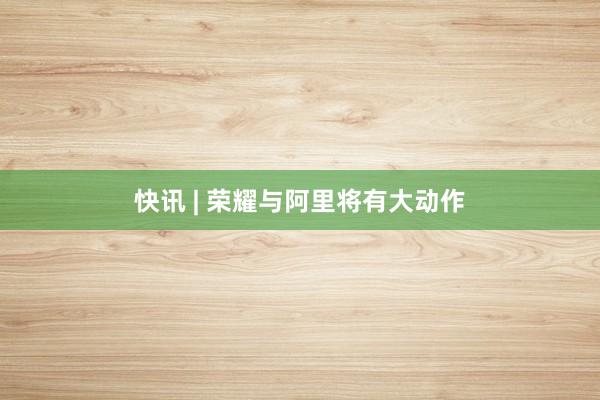 快讯 | 荣耀与阿里将有大动作
