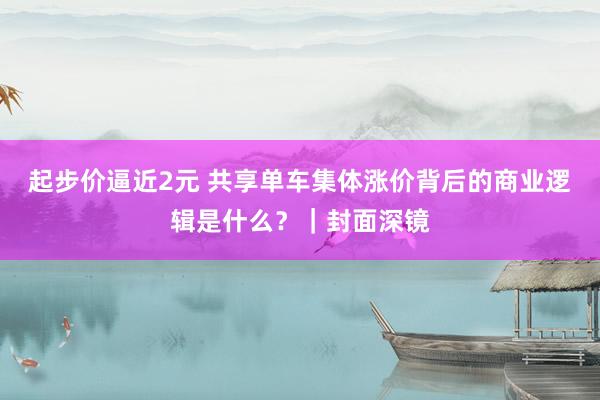 起步价逼近2元 共享单车集体涨价背后的商业逻辑是什么？｜封面深镜