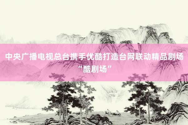 中央广播电视总台携手优酷打造台网联动精品剧场“酷剧场”