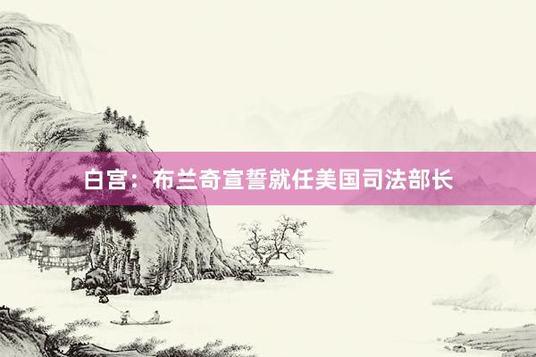白宫：布兰奇宣誓就任美国司法部长