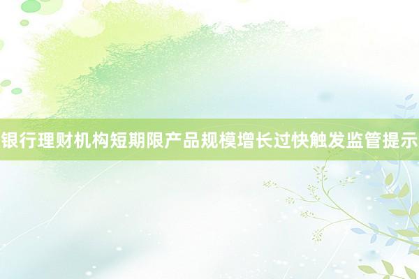 银行理财机构短期限产品规模增长过快触发监管提示