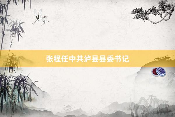 张程任中共泸县县委书记