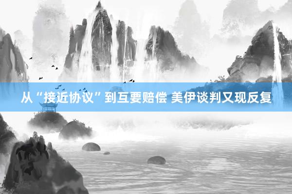 从“接近协议”到互要赔偿 美伊谈判又现反复