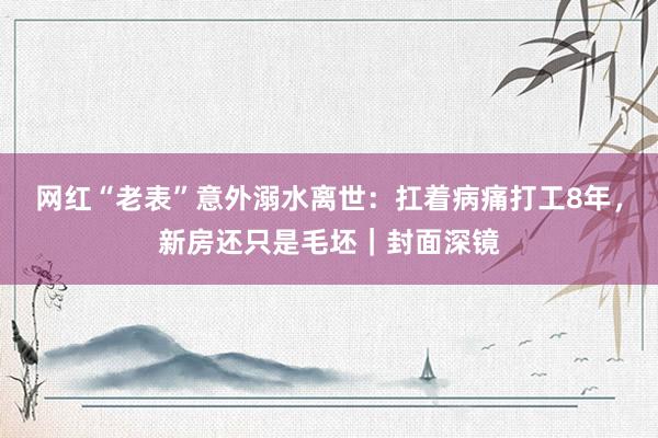 网红“老表”意外溺水离世：扛着病痛打工8年，新房还只是毛坯｜封面深镜