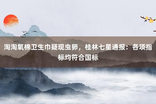 淘淘氧棉卫生巾疑现虫卵，桂林七星通报：各项指标均符合国标