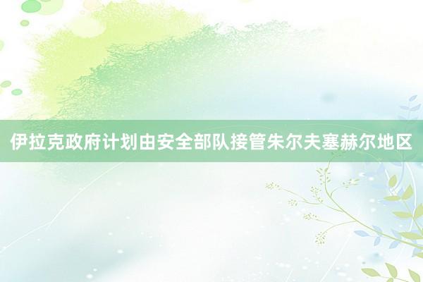 伊拉克政府计划由安全部队接管朱尔夫塞赫尔地区