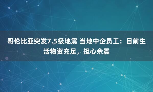 哥伦比亚突发7.5级地震 当地中企员工：目前生活物资充足，担心余震