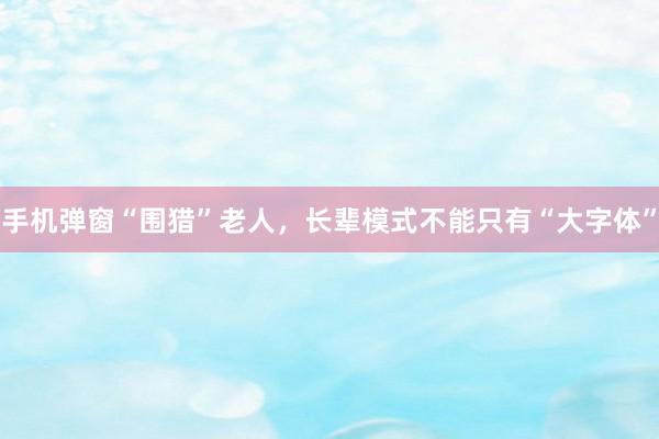 手机弹窗“围猎”老人，长辈模式不能只有“大字体”