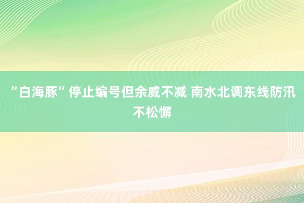 “白海豚”停止编号但余威不减 南水北调东线防汛不松懈