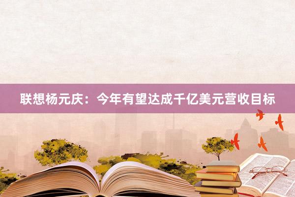 联想杨元庆：今年有望达成千亿美元营收目标
