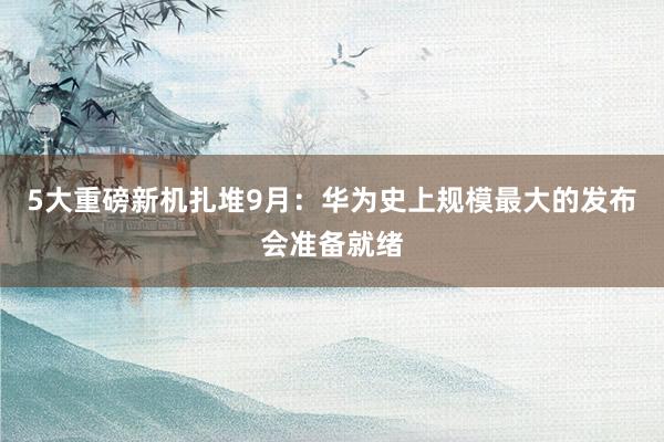 5大重磅新机扎堆9月：华为史上规模最大的发布会准备就绪