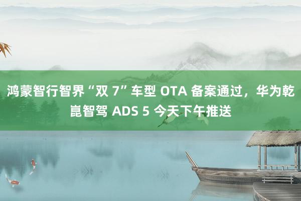 鸿蒙智行智界“双 7”车型 OTA 备案通过，华为乾崑智驾 ADS 5 今天下午推送