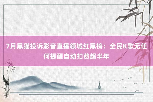 7月黑猫投诉影音直播领域红黑榜：全民K歌无任何提醒自动扣费超半年