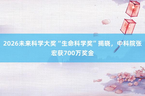 2026未来科学大奖“生命科学奖”揭晓，中科院张宏获700万奖金