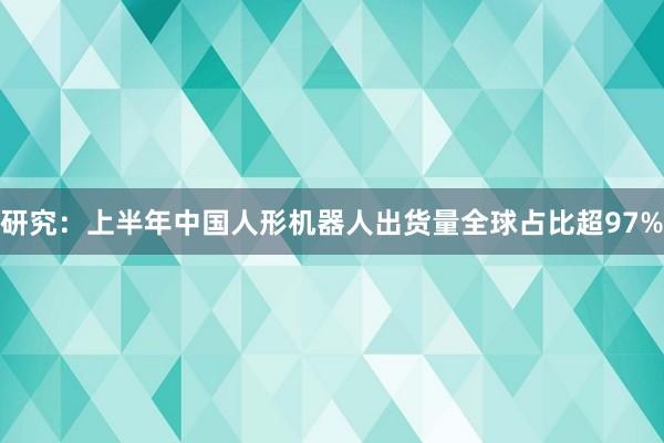 研究：上半年中国人形机器人出货量全球占比超97%