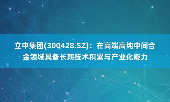 立中集团(300428.SZ)：在高端高纯中间合金领域具备长期技术积累与产业化能力