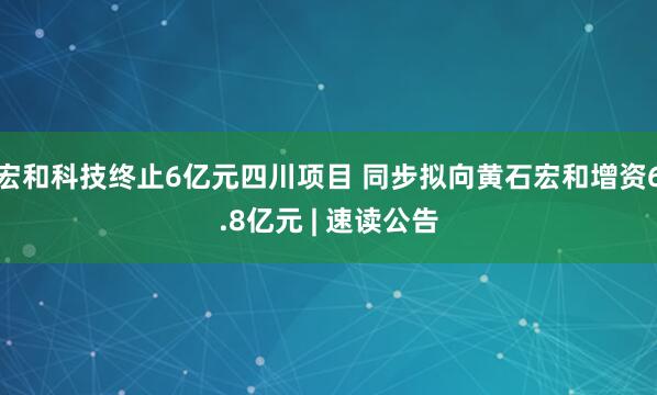 宏和科技终止6亿元四川项目 同步拟向黄石宏和增资6.8亿元 | 速读公告