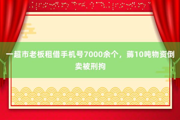 一超市老板租借手机号7000余个，薅10吨物资倒卖被刑拘
