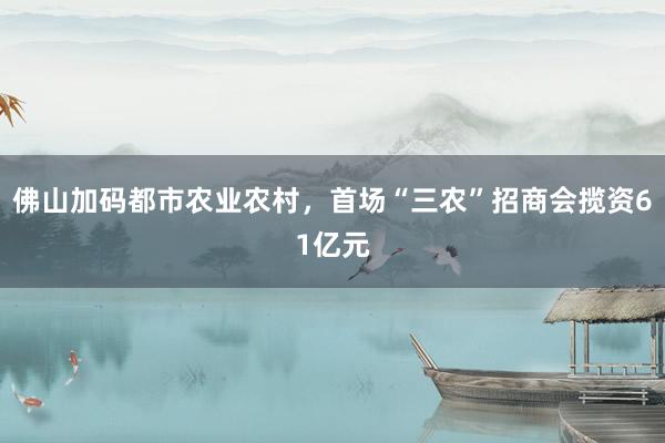 佛山加码都市农业农村，首场“三农”招商会揽资61亿元