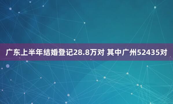广东上半年结婚登记28.8万对 其中广州52435对
