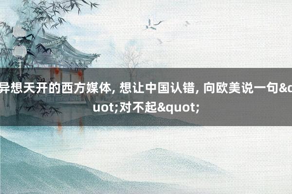 异想天开的西方媒体, 想让中国认错, 向欧美说一句"对不起"