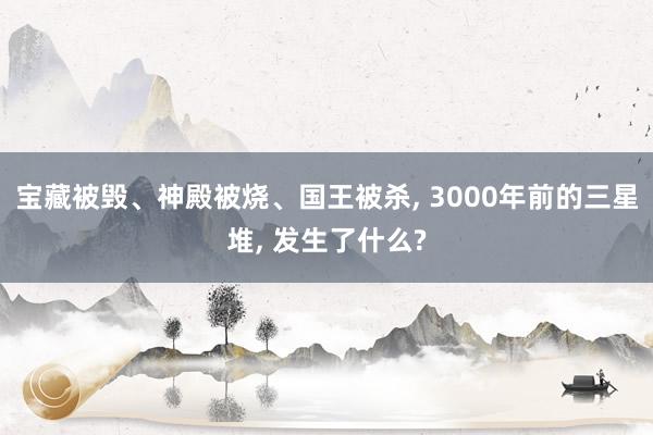 宝藏被毁、神殿被烧、国王被杀, 3000年前的三星堆, 发生了什么?