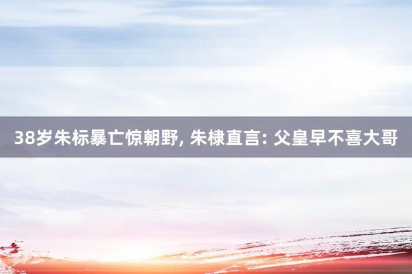 38岁朱标暴亡惊朝野, 朱棣直言: 父皇早不喜大哥