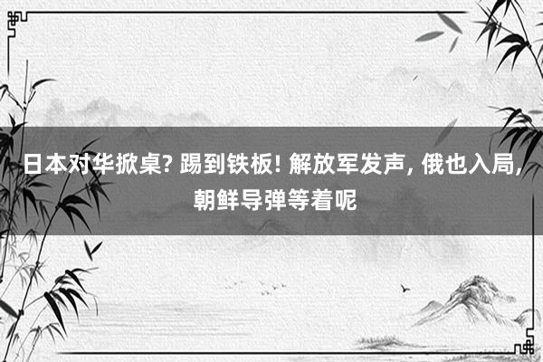 日本对华掀桌? 踢到铁板! 解放军发声, 俄也入局, 朝鲜导弹等着呢