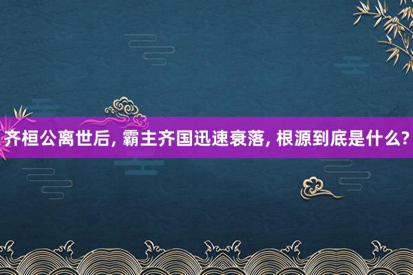 齐桓公离世后, 霸主齐国迅速衰落, 根源到底是什么?