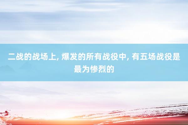 二战的战场上, 爆发的所有战役中, 有五场战役是最为惨烈的