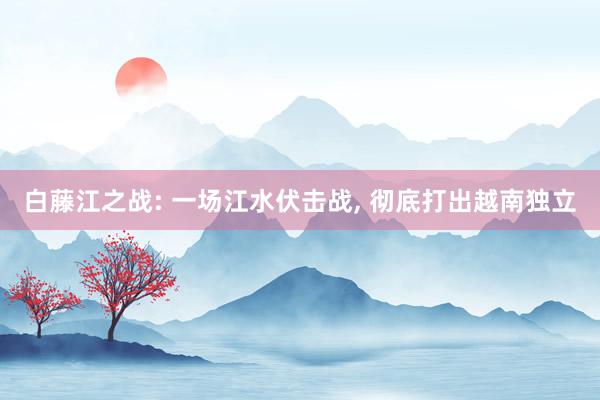 白藤江之战: 一场江水伏击战, 彻底打出越南独立