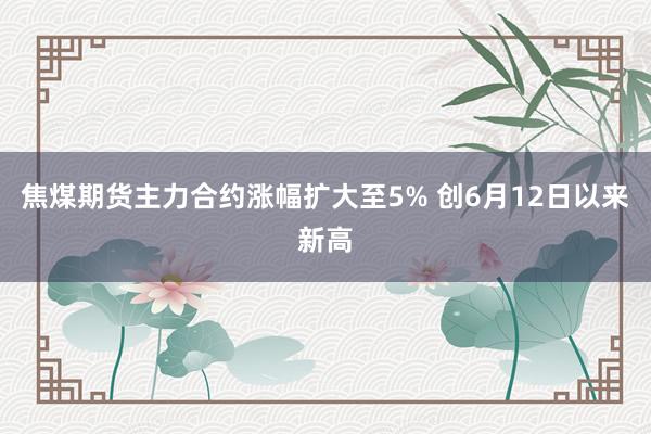 焦煤期货主力合约涨幅扩大至5% 创6月12日以来新高