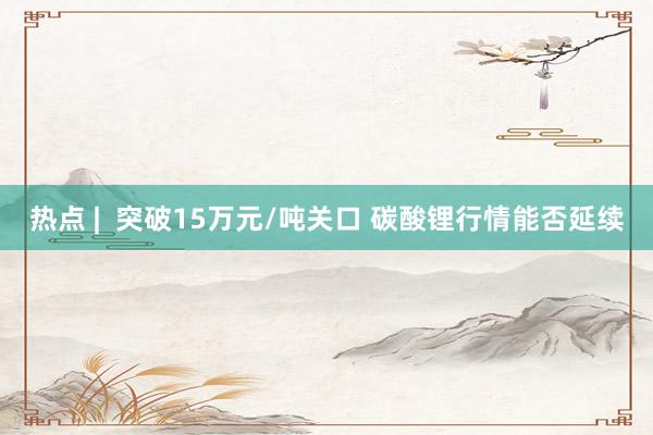 热点 |  突破15万元/吨关口 碳酸锂行情能否延续
