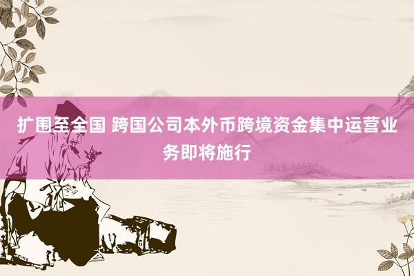 扩围至全国 跨国公司本外币跨境资金集中运营业务即将施行