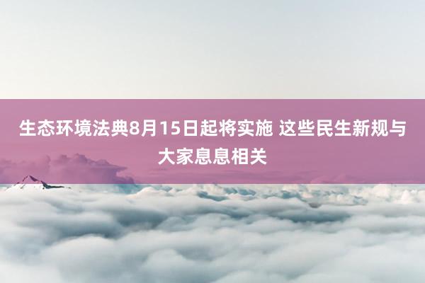 生态环境法典8月15日起将实施 这些民生新规与大家息息相关