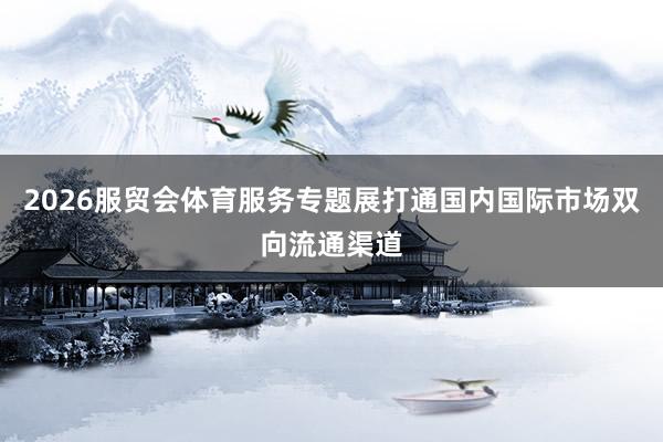 2026服贸会体育服务专题展打通国内国际市场双向流通渠道