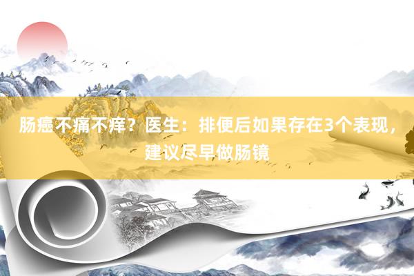肠癌不痛不痒？医生：排便后如果存在3个表现，建议尽早做肠镜